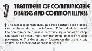 7
7 TREATMENT OF COMMUNICABLE
TREATMENT OF COMMUNICABLE
DISEASES AND COMMON ILLNESS
DISEASES AND COMMON ILLNESS
The diseases spread through direct contact pose a great
risk to those who can be infected. Tuberculosis is one of
the communicable diseases continuously occupies the top
ten causes of death. Most communicable diseases are also
preventable. The Government focuses on the prevention,
control and treatment of these illnesses.
 