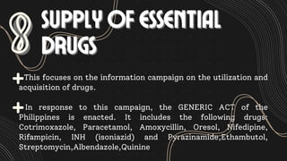 This focuses on the information campaign on the utilization and
acquisition of drugs.
In response to this campaign, the GENERIC ACT of the
Philippines is enacted. It includes the following drugs:
Cotrimoxazole, Paracetamol, Amoxycillin, Oresol, Nifedipine,
Rifampicin, INH (isoniazid) and Pyrazinamide,Ethambutol,
Streptomycin,Albendazole,Quinine
8
8 SUPPLY OF ESSENTIAL
SUPPLY OF ESSENTIAL
DRUGS
DRUGS
 