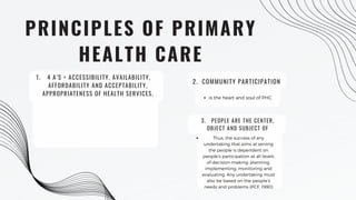 PRINCIPLES OF PRIMARY
HEALTH CARE
4 A’S = ACCESSIBILITY, AVAILABILITY,
AFFORDABILITY AND ACCEPTABILITY,
APPROPRIATENESS OF HEALTH SERVICES.
1.
2. COMMUNITY PARTICIPATION
is the heart and soul of PHC
3. PEOPLE ARE THE CENTER,
OBJECT AND SUBJECT OF
DEVELOPMENT.
Thus, the success of any
undertaking that aims at serving
the people is dependent on
people’s participation at all levels
of decision-making; planning,
implementing, monitoring and
evaluating. Any undertaking must
also be based on the people’s
needs and problems (PCF, 1990)
 