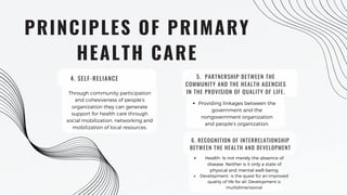 PRINCIPLES OF PRIMARY
HEALTH CARE
Through community participation
and cohesiveness of people’s
organization they can generate
support for health care through
social mobilization, networking and
mobilization of local resources.
5. PARTNERSHIP BETWEEN THE
COMMUNITY AND THE HEALTH AGENCIES
IN THE PROVISION OF QUALITY OF LIFE.
Providing linkages between the
government and the
nongovernment organization
and people’s organization.
6. RECOGNITION OF INTERRELATIONSHIP
BETWEEN THE HEALTH AND DEVELOPMENT
Health- Is not merely the absence of
disease. Neither is it only a state of
physical and mental well-being.
Development- is the quest for an improved
quality of life for all. Development is
multidimensional
4. SELF-RELIANCE
 