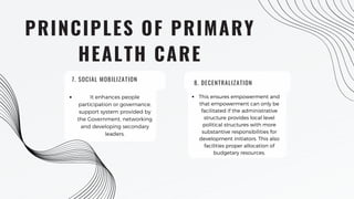 PRINCIPLES OF PRIMARY
HEALTH CARE
It enhances people
participation or governance,
support system provided by
the Government, networking
and developing secondary
leaders.
8. DECENTRALIZATION
This ensures empowerment and
that empowerment can only be
facilitated if the administrative
structure provides local level
political structures with more
substantive responsibilities for
development initiators. This also
facilities proper allocation of
budgetary resources.
7. SOCIAL MOBILIZATION
 