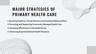 MAJOR STRATEGIES OF
PRIMARY HEALTH CARE
1. Elevating Health to a Comprehensive and Sustained National Effort.
2. Promoting and Supporting Community Managed Health Care
3. Increasing Efficiencies in the Health Sector
4. Advancing Essential National Health Research
 