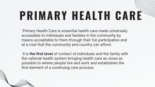 PRIMARY HEALTH CARE
Primary Health Care is essential health care made universally
accessible to individuals and families in the community by
means acceptable to them through their full participation and
at a cost that the community and country can afford.
It is the first level of contact of individuals and the family with
the national health system bringing health care as close as
possible to where people live and work and establishes the
first element of a continuing care process.
 