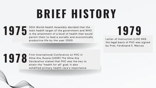 BRIEF HISTORY
30th World Health Assembly decided that the
main health target of the government and WHO
is the attainment of a level of health that would
permit them to lead a socially and economically
productive life by the year 2000.
First International Conference on PHC in
Alma Ata, Russia (USSR) The Alma Ata
Declaration stated that PHC was the key to
attain the “health for all” goal. It also
solidified primary health care’s importance
1975
1978
1979
Letter of Instruction (LOI) 949,
the legal basis of PHC was signed
by Pres. Ferdinand E. Marcos
 