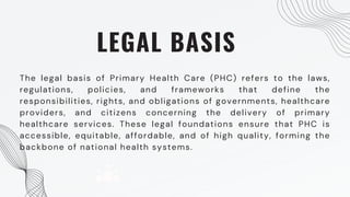 LEGAL BASIS
The legal basis of Primary Health Care (PHC) refers to the laws,
regulations, policies, and frameworks that define the
responsibilities, rights, and obligations of governments, healthcare
providers, and citizens concerning the delivery of primary
healthcare services. These legal foundations ensure that PHC is
accessible, equitable, affordable, and of high quality, forming the
backbone of national health systems.
 