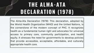 THE ALMA-ATA
DECLARATION (1978)
The Alma-Ata Declaration (1978): This declaration, adopted by
the World Health Organization (WHO) and the United Nations, is
the cornerstone of the modern concept of PHC. It recognizes
health as a fundamental human right and advocates for universal
access to primary care, community participation, and health
equity. It stresses the need for governments to develop policies
that provide accessible, acceptable, affordable, and culturally
appropriate health care.
 