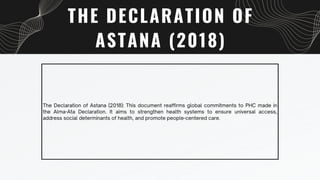 THE DECLARATION OF
ASTANA (2018)
The Declaration of Astana (2018): This document reaffirms global commitments to PHC made in
the Alma-Ata Declaration. It aims to strengthen health systems to ensure universal access,
address social determinants of health, and promote people-centered care.
 