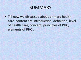 SUMMARY
• Till now we discussed about primary health
care content are introduction, definition, level
of health care, concept, principles of PHC,
elements of PHC .
 