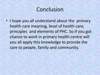 Conclusion
• I hope you all understand about the primary
health care meaning, level of health care,
principles and elements of PHC. So if you got
chance to work in primary health centre will
you all apply this knowledge to provide the
care to people, family and community.
 