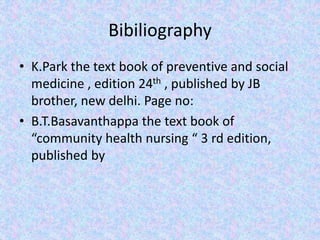 Bibiliography
• K.Park the text book of preventive and social
medicine , edition 24th , published by JB
brother, new delhi. Page no:
• B.T.Basavanthappa the text book of
“community health nursing “ 3 rd edition,
published by
 