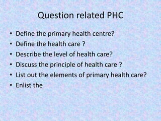 Question related PHC
• Define the primary health centre?
• Define the health care ?
• Describe the level of health care?
• Discuss the principle of health care ?
• List out the elements of primary health care?
• Enlist the
 