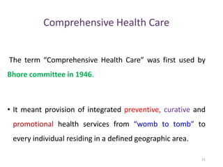 Comprehensive Health Care
The term “Comprehensive Health Care” was first used by
Bhore committee in 1946.
• It meant provision of integrated preventive, curative and
promotional health services from “womb to tomb” to
every individual residing in a defined geographic area.
11
 