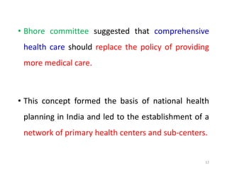 • Bhore committee suggested that comprehensive
health care should replace the policy of providing
more medical care.
• This concept formed the basis of national health
planning in India and led to the establishment of a
network of primary health centers and sub-centers.
12
 
