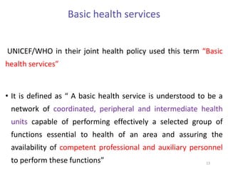 Basic health services
UNICEF/WHO in their joint health policy used this term “Basic
health services”
• It is defined as “ A basic health service is understood to be a
network of coordinated, peripheral and intermediate health
units capable of performing effectively a selected group of
functions essential to health of an area and assuring the
availability of competent professional and auxiliary personnel
to perform these functions” 13
 