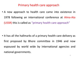 Primary health care approach
• A new approach to health care came into existence in
1978 following an international conference at Alma-Ata
(USSR) this is called as “primary health care approach”
• It has all the hallmarks of a primary health care delivery as
first proposed by Bhore committee in 1946 and now
espoused by world wide by international agencies and
national governments.
15
 