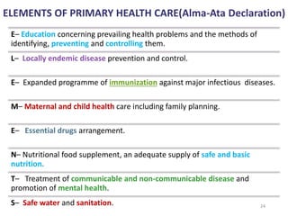 ELEMENTS OF PRIMARY HEALTH CARE(Alma-Ata Declaration)
E– Education concerning prevailing health problems and the methods of
identifying, preventing and controlling them.
L– Locally endemic disease prevention and control.
E– Expanded programme of immunization against major infectious diseases.
M– Maternal and child health care including family planning.
E– Essential drugs arrangement.
N– Nutritional food supplement, an adequate supply of safe and basic
nutrition.
T– Treatment of communicable and non-communicable disease and
promotion of mental health.
S– Safe water and sanitation. 24
 