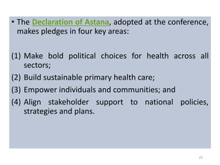 • The Declaration of Astana, adopted at the conference,
makes pledges in four key areas:
(1) Make bold political choices for health across all
sectors;
(2) Build sustainable primary health care;
(3) Empower individuals and communities; and
(4) Align stakeholder support to national policies,
strategies and plans.
25
 