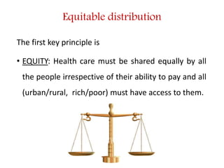 Equitable distribution
The first key principle is
• EQUITY: Health care must be shared equally by all
the people irrespective of their ability to pay and all
(urban/rural, rich/poor) must have access to them.
 