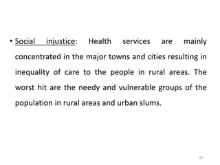 28
• Social injustice: Health services are mainly
concentrated in the major towns and cities resulting in
inequality of care to the people in rural areas. The
worst hit are the needy and vulnerable groups of the
population in rural areas and urban slums.
 