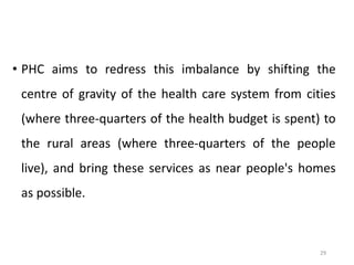 29
• PHC aims to redress this imbalance by shifting the
centre of gravity of the health care system from cities
(where three-quarters of the health budget is spent) to
the rural areas (where three-quarters of the people
live), and bring these services as near people's homes
as possible.
 