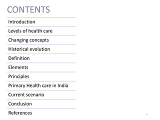 CONTENTS
Introduction
Levels of health care
Changing concepts
Historical evolution
Definition
Elements
Principles
Primary Health care in India
Current scenario
Conclusion
References 3
 