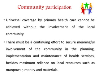 Community participation
• Universal coverage by primary health care cannot be
achieved without the involvement of the local
community.
• There must be a continuing effort to secure meaningful
involvement of the community in the planning,
implementation and maintenance of health services,
besides maximum reliance on local resources such as
manpower, money and materials.
 