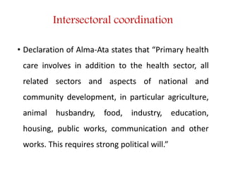 Intersectoral coordination
• Declaration of Alma-Ata states that “Primary health
care involves in addition to the health sector, all
related sectors and aspects of national and
community development, in particular agriculture,
animal husbandry, food, industry, education,
housing, public works, communication and other
works. This requires strong political will.”
 
