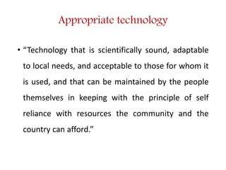 Appropriate technology
• “Technology that is scientifically sound, adaptable
to local needs, and acceptable to those for whom it
is used, and that can be maintained by the people
themselves in keeping with the principle of self
reliance with resources the community and the
country can afford.”
 
