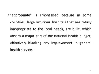 36
• "appropriate" is emphasized because in some
countries, large luxurious hospitals that are totally
inappropriate to the local needs, are built, which
absorb a major part of the national health budget,
effectively blocking any improvement in general
health services.
 