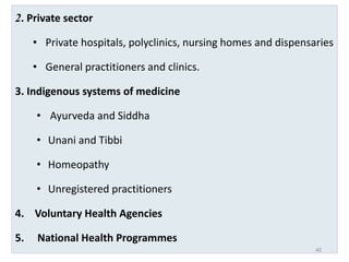 2. Private sector
• Private hospitals, polyclinics, nursing homes and dispensaries
• General practitioners and clinics.
3. Indigenous systems of medicine
• Ayurveda and Siddha
• Unani and Tibbi
• Homeopathy
• Unregistered practitioners
4. Voluntary Health Agencies
5. National Health Programmes
40
 