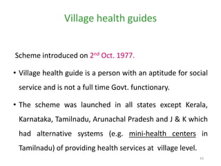 43
Village health guides
Scheme introduced on 2nd Oct. 1977.
• Village health guide is a person with an aptitude for social
service and is not a full time Govt. functionary.
• The scheme was launched in all states except Kerala,
Karnataka, Tamilnadu, Arunachal Pradesh and J & K which
had alternative systems (e.g. mini-health centers in
Tamilnadu) of providing health services at village level.
 