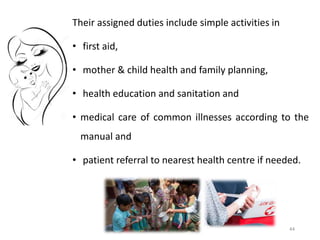 44
Their assigned duties include simple activities in
• first aid,
• mother & child health and family planning,
• health education and sanitation and
• medical care of common illnesses according to the
manual and
• patient referral to nearest health centre if needed.
 