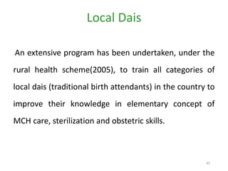 45
Local Dais
An extensive program has been undertaken, under the
rural health scheme(2005), to train all categories of
local dais (traditional birth attendants) in the country to
improve their knowledge in elementary concept of
MCH care, sterilization and obstetric skills.
 