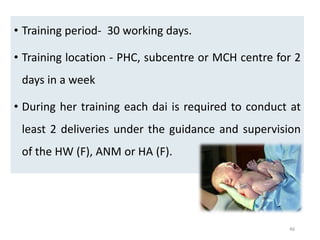 46
• Training period- 30 working days.
• Training location - PHC, subcentre or MCH centre for 2
days in a week
• During her training each dai is required to conduct at
least 2 deliveries under the guidance and supervision
of the HW (F), ANM or HA (F).
 