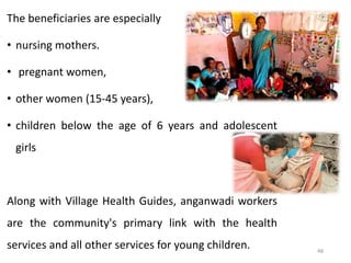 48
The beneficiaries are especially
• nursing mothers.
• pregnant women,
• other women (15-45 years),
• children below the age of 6 years and adolescent
girls
Along with Village Health Guides, anganwadi workers
are the community's primary link with the health
services and all other services for young children.
 