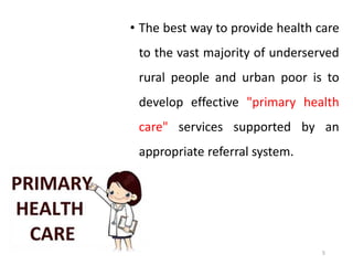 5
• The best way to provide health care
to the vast majority of underserved
rural people and urban poor is to
develop effective "primary health
care" services supported by an
appropriate referral system.
 