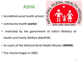 50
• Accredited social health activist
• community health worker
• Instituted by the government of India's Ministry of
Health and Family Welfare (MoHFW)
• As a part of the National Rural Health Mission (NRHM).
• The mission began in 2005.
ASHA
 