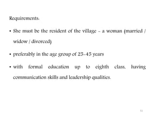 51
Requirements:
• She must be the resident of the village - a woman (married /
widow / divorced)
• preferably in the age group of 25-45 years
• with formal education up to eighth class, having
communication skills and leadership qualities.
 
