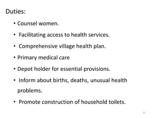 Duties:
• Counsel women.
• Facilitating access to health services.
• Comprehensive village health plan.
• Primary medical care
• Depot holder for essential provisions.
• Inform about births, deaths, unusual health
problems.
• Promote construction of household toilets.
52
 