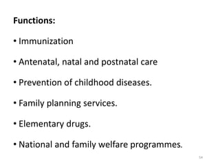 Functions:
• Immunization
• Antenatal, natal and postnatal care
• Prevention of childhood diseases.
• Family planning services.
• Elementary drugs.
• National and family welfare programmes.
54
 