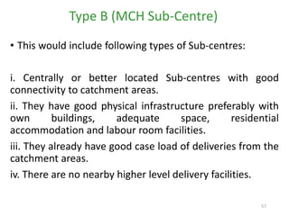 57
• This would include following types of Sub-centres:
i. Centrally or better located Sub-centres with good
connectivity to catchment areas.
ii. They have good physical infrastructure preferably with
own buildings, adequate space, residential
accommodation and labour room facilities.
iii. They already have good case load of deliveries from the
catchment areas.
iv. There are no nearby higher level delivery facilities.
Type B (MCH Sub-Centre)
 