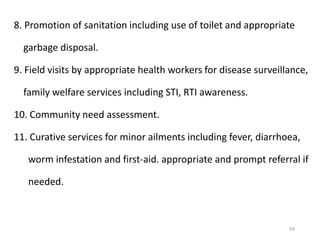 59
8. Promotion of sanitation including use of toilet and appropriate
garbage disposal.
9. Field visits by appropriate health workers for disease surveillance,
family welfare services including STI, RTI awareness.
10. Community need assessment.
11. Curative services for minor ailments including fever, diarrhoea,
worm infestation and first-aid. appropriate and prompt referral if
needed.
 