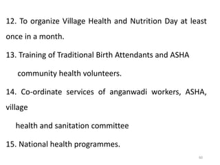 60
12. To organize Village Health and Nutrition Day at least
once in a month.
13. Training of Traditional Birth Attendants and ASHA
community health volunteers.
14. Co-ordinate services of anganwadi workers, ASHA,
village
health and sanitation committee
15. National health programmes.
 