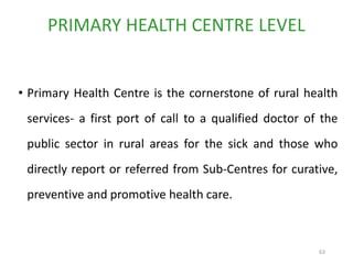 63
• Primary Health Centre is the cornerstone of rural health
services- a first port of call to a qualified doctor of the
public sector in rural areas for the sick and those who
directly report or referred from Sub-Centres for curative,
preventive and promotive health care.
PRIMARY HEALTH CENTRE LEVEL
 