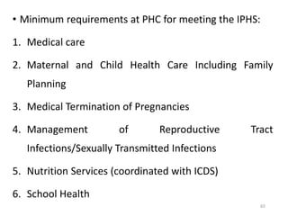 65
• Minimum requirements at PHC for meeting the IPHS:
1. Medical care
2. Maternal and Child Health Care Including Family
Planning
3. Medical Termination of Pregnancies
4. Management of Reproductive Tract
Infections/Sexually Transmitted Infections
5. Nutrition Services (coordinated with ICDS)
6. School Health
 