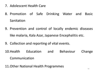 66
7. Adolescent Health Care
8. Promotion of Safe Drinking Water and Basic
Sanitation
9. Prevention and control of locally endemic diseases
like malaria, Kala Azar, Japanese Encephalitis etc.
9. Collection and reporting of vital events.
10.Health Education and Behaviour Change
Communication
11.Other National Health Programmes
 