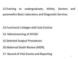 67
12.Training to undergraduate, ASHAs, Doctors and
paramedics Basic Laboratory and Diagnostic Services
13.Functional Linkages with Sub-Centres
14. Mainstreaming of AYUSH
15.Selected Surgical Procedures
16.Maternal Death Review (MDR).
17. Record of Vital Events and Reporting
 