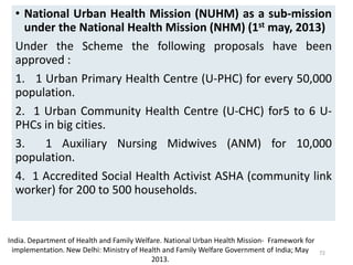 • National Urban Health Mission (NUHM) as a sub-mission
under the National Health Mission (NHM) (1st may, 2013)
Under the Scheme the following proposals have been
approved :
1. 1 Urban Primary Health Centre (U-PHC) for every 50,000
population.
2. 1 Urban Community Health Centre (U-CHC) for5 to 6 U-
PHCs in big cities.
3. 1 Auxiliary Nursing Midwives (ANM) for 10,000
population.
4. 1 Accredited Social Health Activist ASHA (community link
worker) for 200 to 500 households.
72
India. Department of Health and Family Welfare. National Urban Health Mission‐ Framework for
implementation. New Delhi: Ministry of Health and Family Welfare Government of India; May
2013.
 