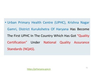 • Urban Primary Health Centre (UPHC), Krishna Nagar
Gamri, District Kurukshetra Of Haryana Has Become
The First UPHC In The Country Which Has Got “Quality
Certification” Under National Quality Assurance
Standards (NQAS).
73
https://prharyana.gov.in
 