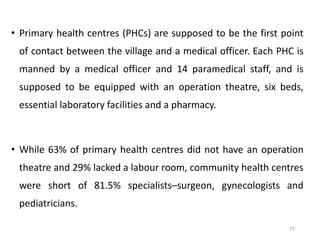 • Primary health centres (PHCs) are supposed to be the first point
of contact between the village and a medical officer. Each PHC is
manned by a medical officer and 14 paramedical staff, and is
supposed to be equipped with an operation theatre, six beds,
essential laboratory facilities and a pharmacy.
• While 63% of primary health centres did not have an operation
theatre and 29% lacked a labour room, community health centres
were short of 81.5% specialists–surgeon, gynecologists and
pediatricians.
77
 